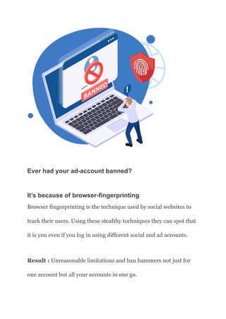 Ever had your ad-account banned?
It’s because of browser-fingerprinting
Browser fingerprinting is the technique used by social websites to
track their users. Using these stealthy techniques they can spot that
it is you even if you log in using different social and ad accounts.
Result : Unreasonable limitations and ban hammers not just for
one account but all your accounts in one go.
 