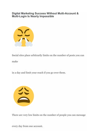 Digital Marketing Success Without Multi-Account &
Multi-Login Is Nearly Impossible
Social sites place arbitrarily limits on the number of posts you can
make
in a day and limit your reach if you go over them.
There are very low limits on the number of people you can message
every day from one account.
 