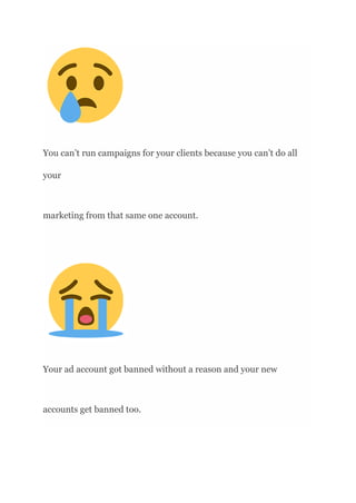 You can’t run campaigns for your clients because you can’t do all
your
marketing from that same one account.
Your ad account got banned without a reason and your new
accounts get banned too.
 