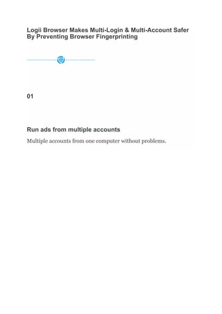 Logii Browser Makes Multi-Login & Multi-Account Safer
By Preventing Browser Fingerprinting
01
Run ads from multiple accounts
Multiple accounts from one computer without problems.
 