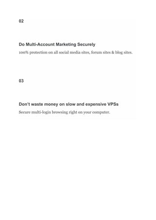 02
Do Multi-Account Marketing Securely
100% protection on all social media sites, forum sites & blog sites.
03
Don’t waste money on slow and expensive VPSs
Secure multi-login browsing right on your computer.
 