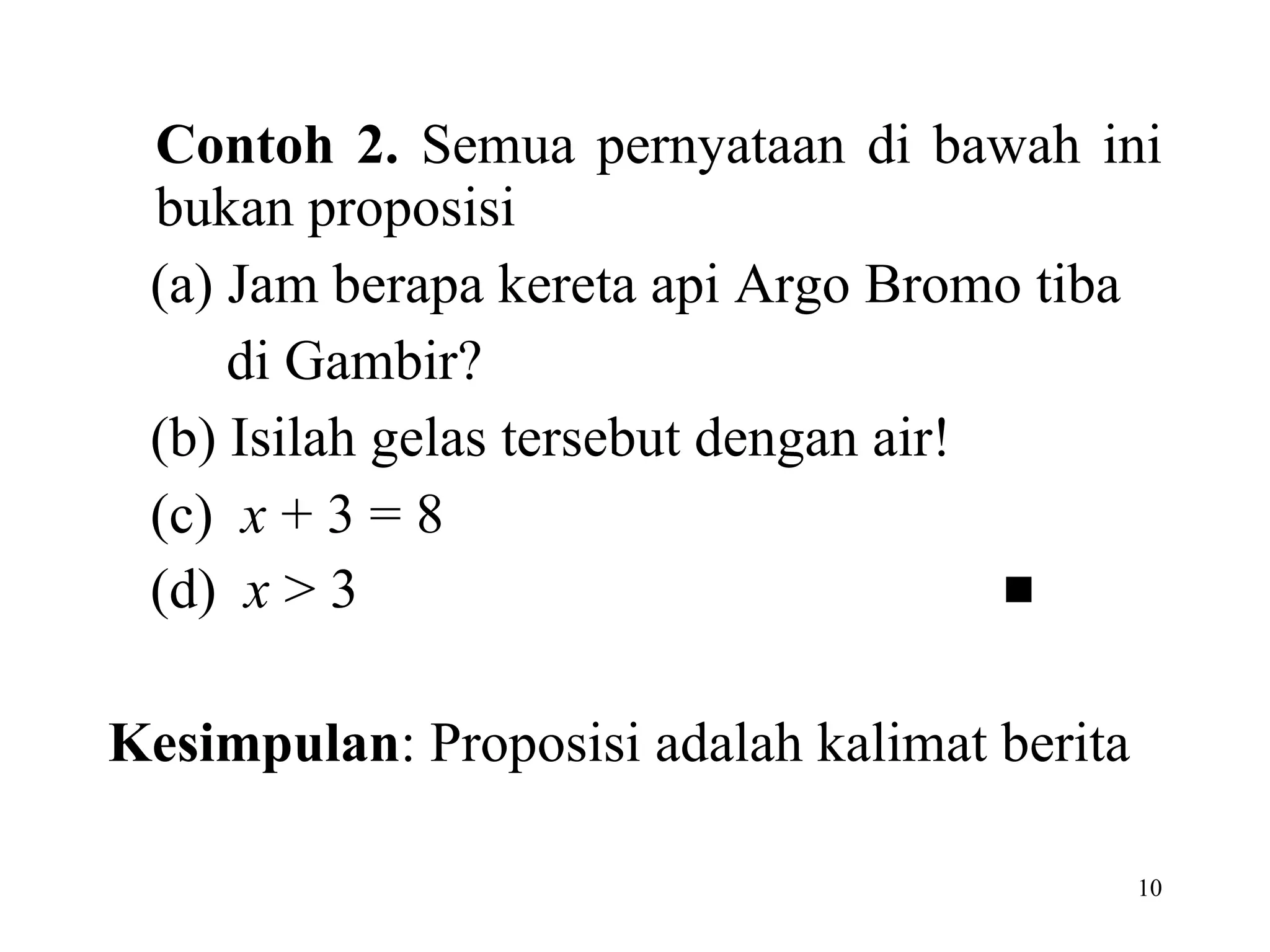 Contoh 2.  Semua pernyataan di bawah ini bukan proposisi  (a) Jam berapa kereta api Argo Bromo tiba   di Gambir?  (b) Isilah gelas tersebut dengan air! (c)  x  + 3 = 8 (d)  x  > 3    Kesimpulan : Proposisi adalah kalimat berita 