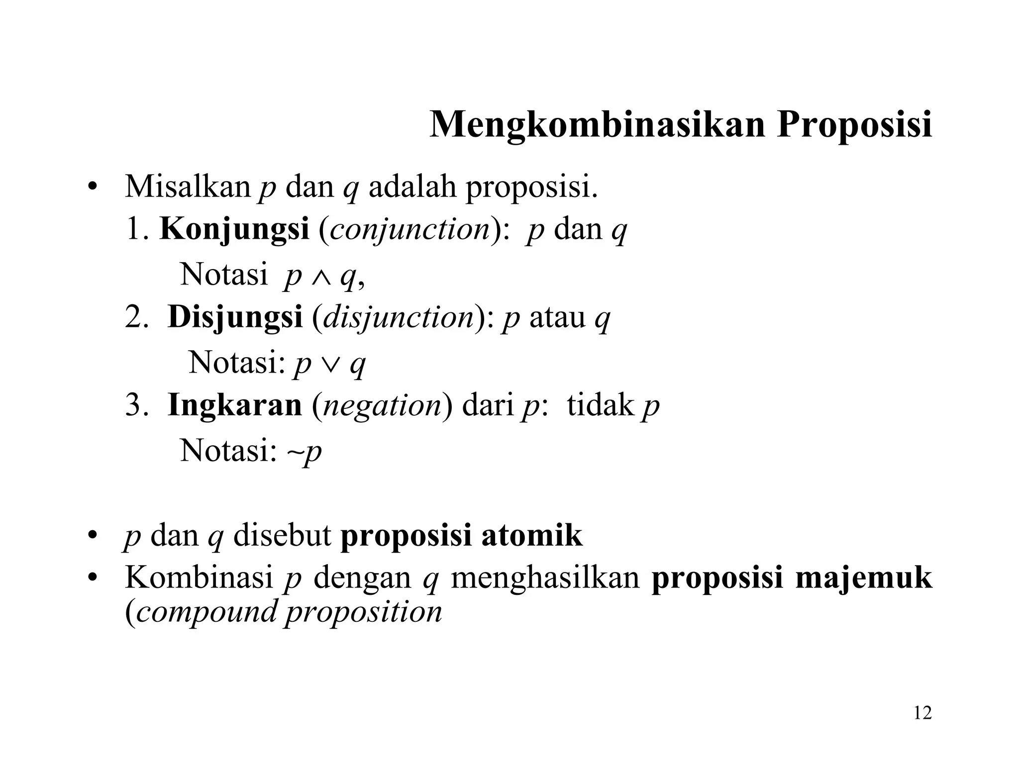 Mengkombinasikan Proposisi Misalkan  p  dan  q  adalah proposisi.  1.  Konjungsi  ( conjunction ):   p  dan  q Notasi  p      q , 2.   Disjungsi  ( disjunction ):  p  atau  q Notasi:  p      q 3.  Ingkaran  ( negation ) dari  p :  tidak  p   Notasi:   p   p  dan  q  disebut  proposisi atomik Kombinasi  p  dengan  q  menghasilkan  proposisi majemuk  ( compound proposition 