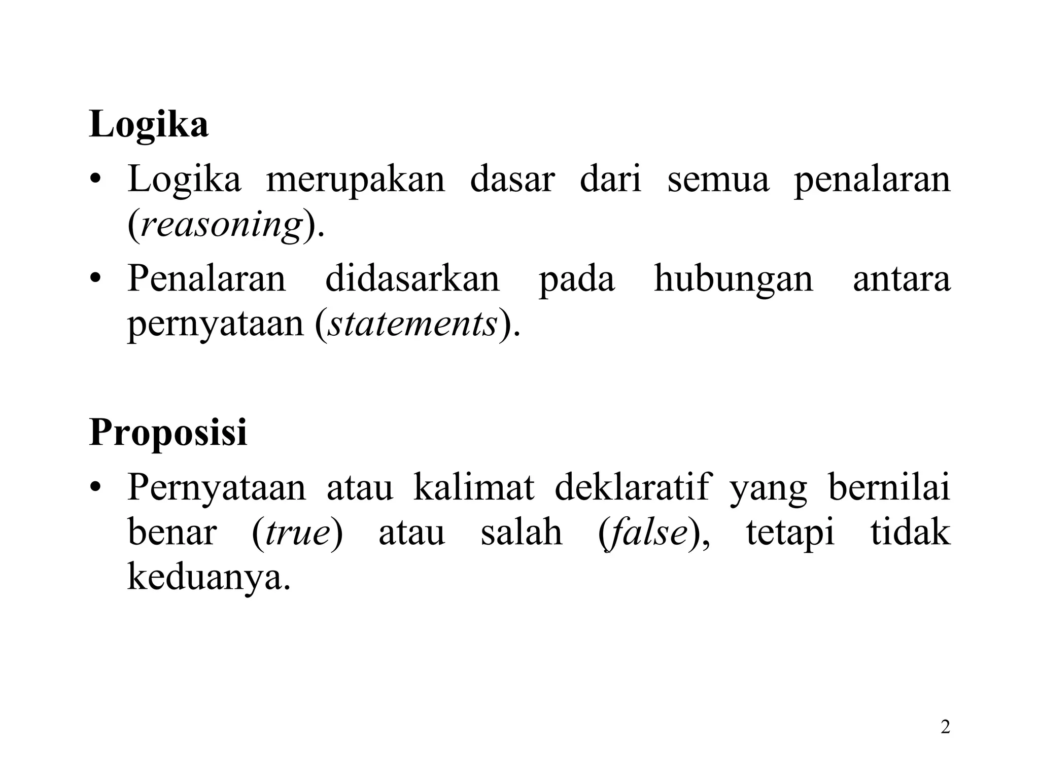 Logika Logika merupakan dasar dari semua penalaran ( reasoning ).  Penalaran didasarkan pada hubungan antara pernyataan ( statements ). Proposisi Pernyataan atau kalimat deklaratif yang bernilai benar ( true ) atau salah ( false ), tetapi tidak keduanya.  
