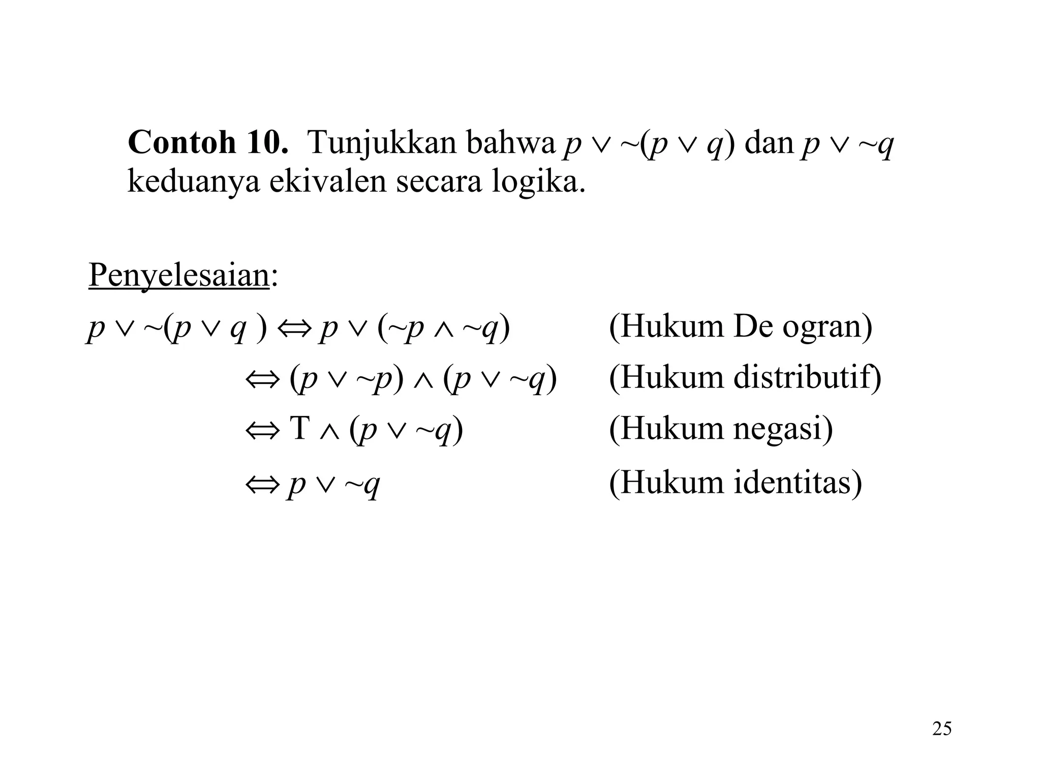 Contoh 10.   Tunjukkan bahwa  p     ~( p      q ) dan  p     ~ q  keduanya ekivalen secara logika.  Penyelesaian : p     ~( p      q  )     p     (~ p     ~ q ) (Hukum De ogran)      ( p     ~ p )    ( p     ~ q ) (Hukum distributif)      T    ( p     ~ q ) (Hukum negasi)      p     ~ q (Hukum identitas)   