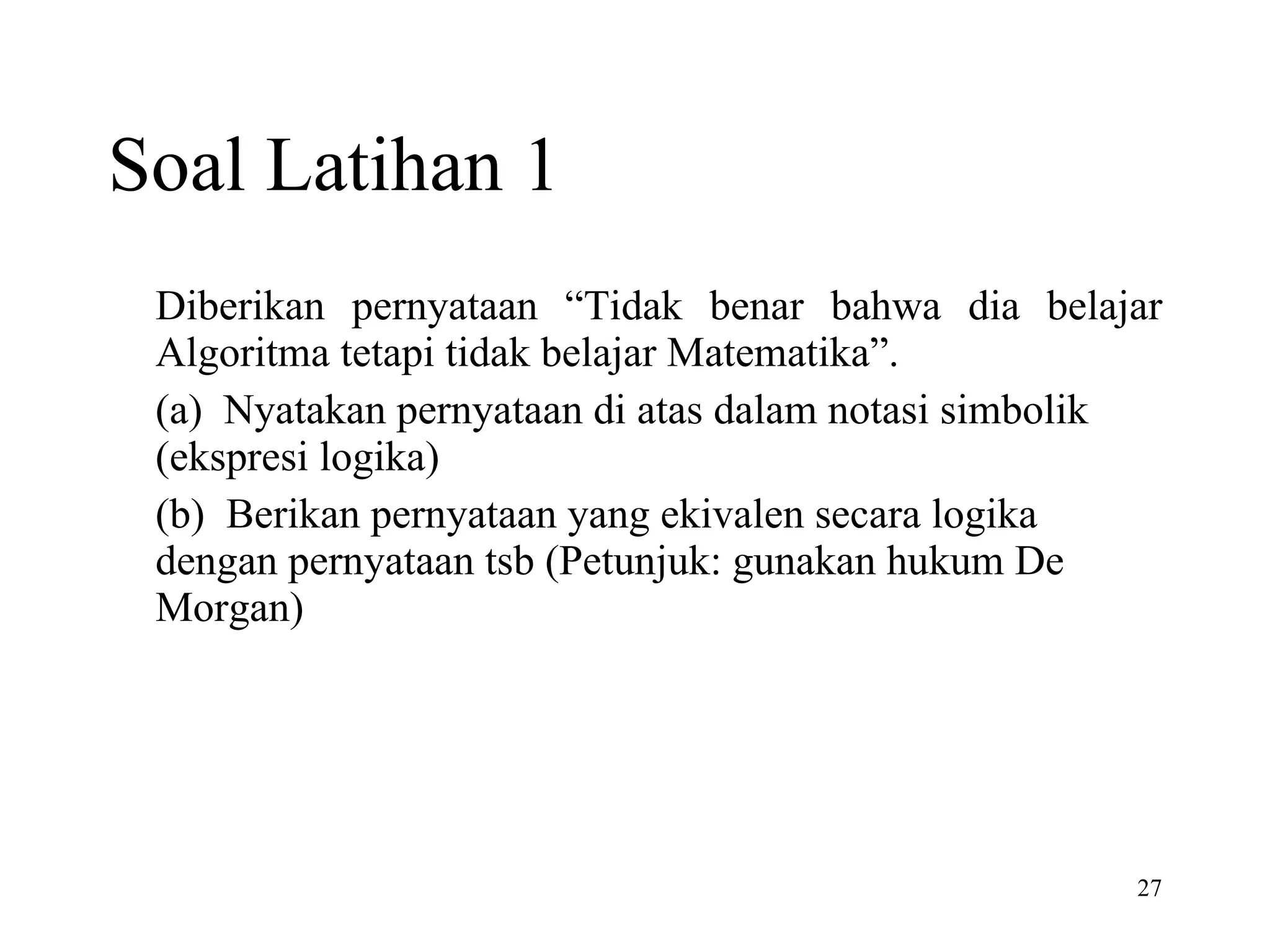 Soal Latihan 1 Diberikan pernyataan “Tidak benar bahwa dia belajar Algoritma tetapi tidak belajar Matematika”. (a)  Nyatakan pernyataan di atas dalam notasi simbolik (ekspresi logika) (b)  Berikan pernyataan yang ekivalen secara logika dengan pernyataan tsb (Petunjuk: gunakan hukum De Morgan) 