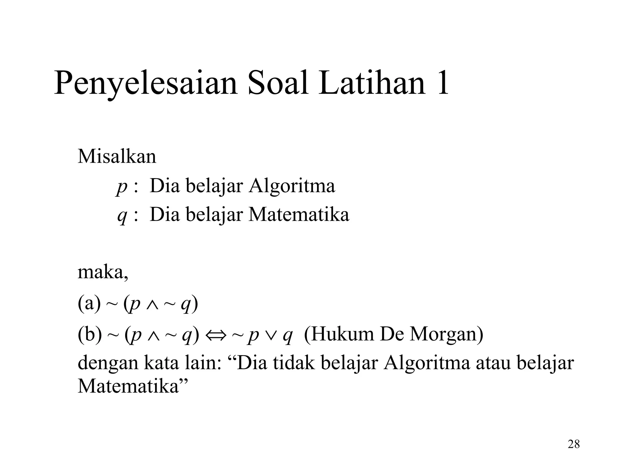 Penyelesaian Soal Latihan 1 Misalkan    p  :  Dia belajar Algoritma   q  :  Dia belajar Matematika   maka,  (a) ~ ( p    ~  q )  (b) ~ ( p     ~  q )    ~  p      q   (Hukum De Morgan) dengan kata lain: “Dia tidak belajar Algoritma atau belajar Matematika”  