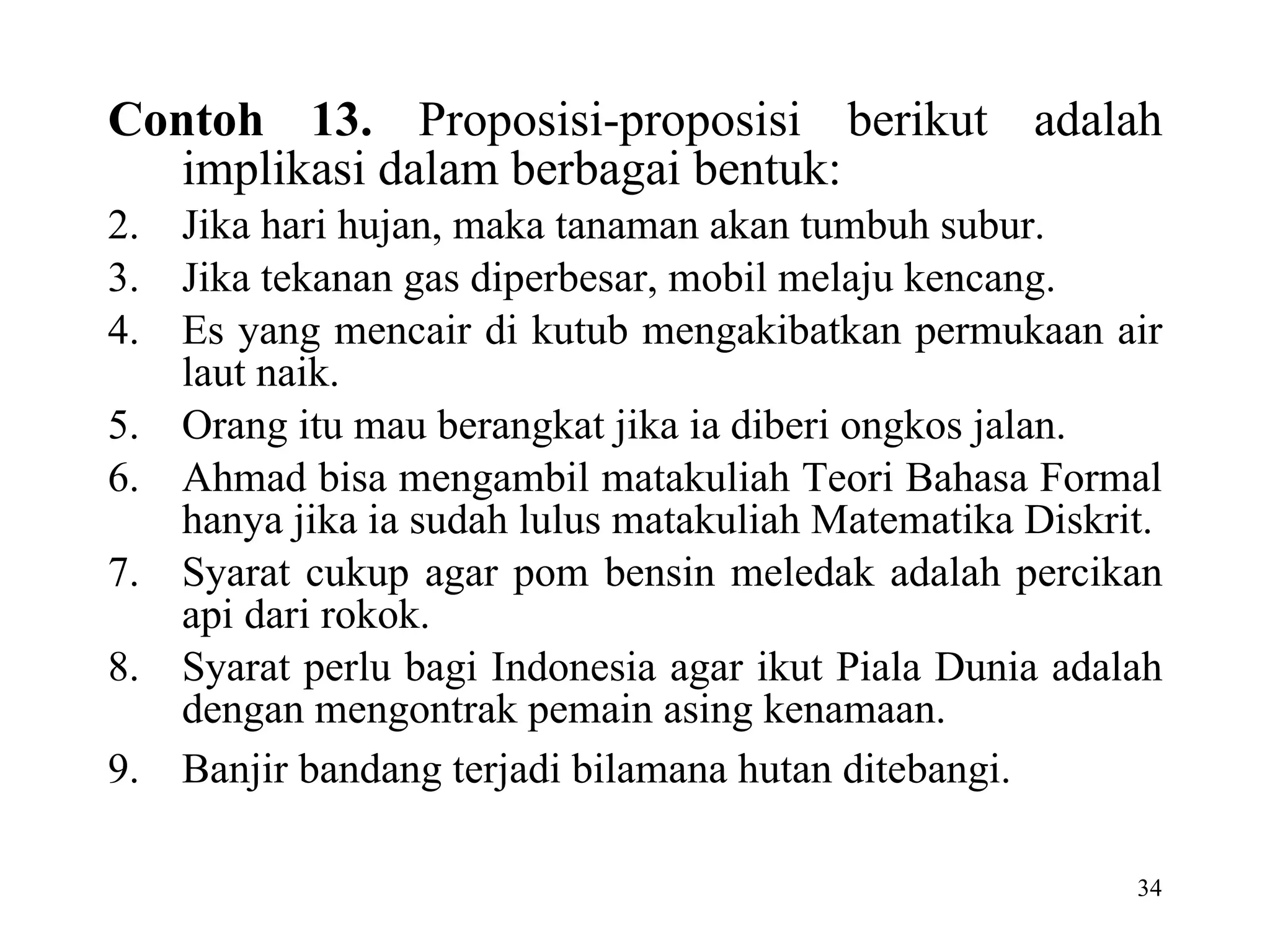 Contoh 13.  Proposisi-proposisi berikut adalah implikasi dalam berbagai bentuk: Jika hari hujan, maka tanaman akan tumbuh subur.  Jika tekanan gas diperbesar, mobil melaju kencang. Es yang mencair di kutub mengakibatkan permukaan air laut naik. Orang itu mau berangkat jika ia diberi ongkos jalan. Ahmad bisa mengambil matakuliah Teori Bahasa Formal hanya jika ia sudah lulus matakuliah Matematika Diskrit. Syarat cukup agar pom bensin meledak adalah percikan api dari rokok. Syarat perlu bagi Indonesia agar ikut Piala Dunia adalah dengan mengontrak pemain asing kenamaan. Banjir bandang terjadi bilamana hutan ditebangi.   