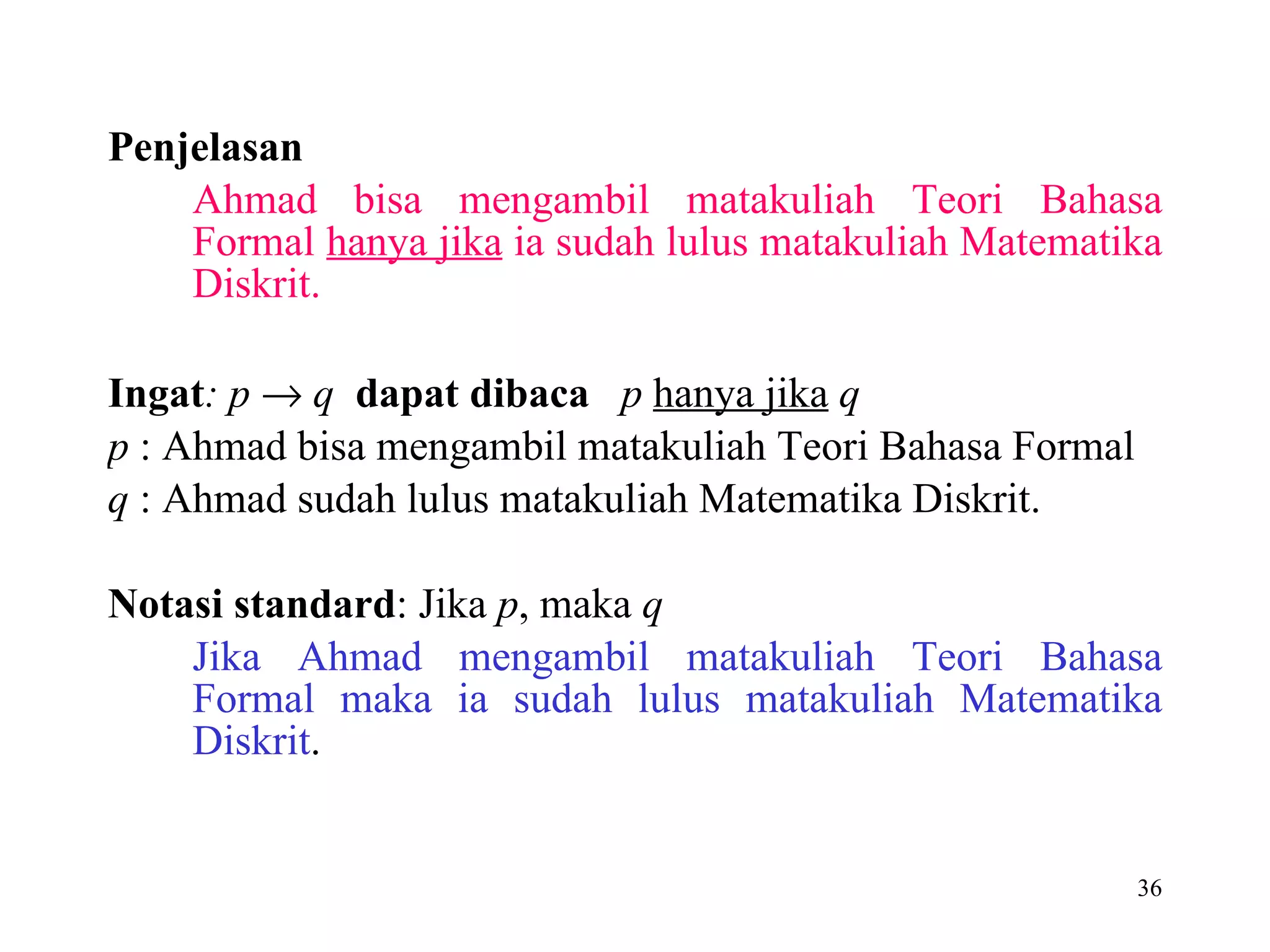 Penjelasan Ahmad bisa mengambil matakuliah Teori Bahasa Formal  hanya jika  ia sudah lulus matakuliah Matematika Diskrit. Ingat : p      q  dapat dibaca   p   hanya jika   q p  :  Ahmad bisa mengambil matakuliah Teori Bahasa Formal  q  : Ahmad sudah lulus matakuliah Matematika Diskrit. Notasi standard : Jika  p , maka  q Jika Ahmad mengambil matakuliah Teori Bahasa Formal maka ia sudah lulus matakuliah Matematika Diskrit . 