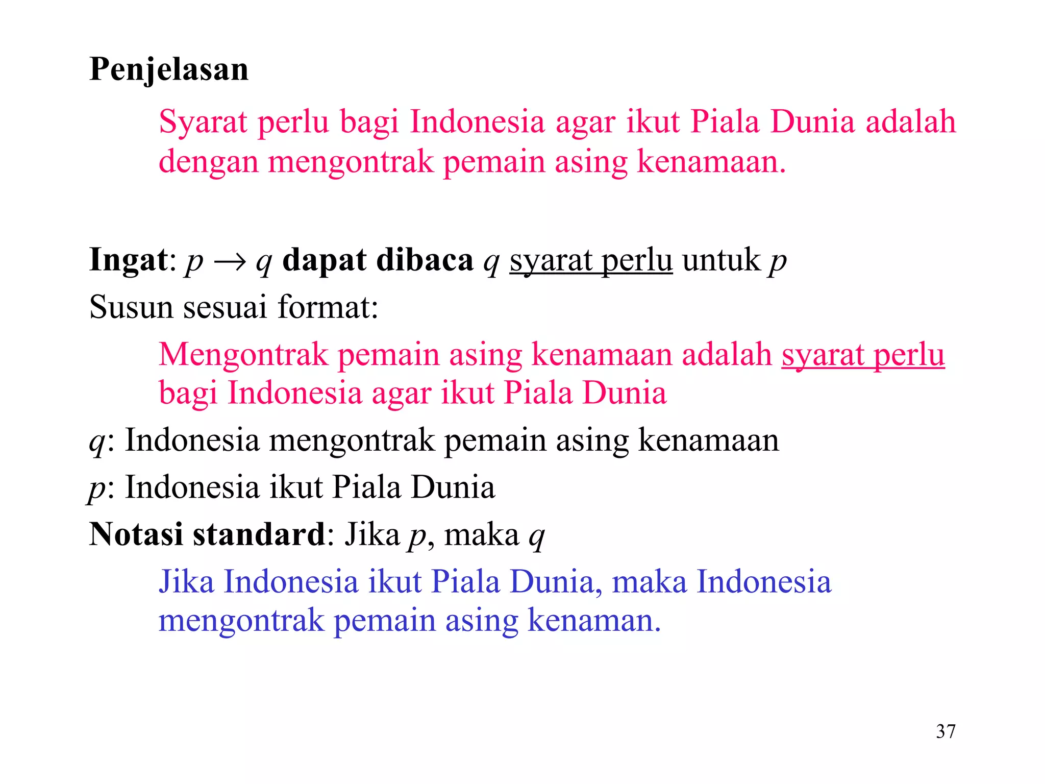 Penjelasan Syarat perlu bagi Indonesia agar ikut Piala Dunia adalah dengan mengontrak pemain asing kenamaan. Ingat :  p      q   dapat dibaca   q   syarat perlu  untuk  p  Susun sesuai format: Mengontrak pemain asing kenamaan adalah  syarat perlu  bagi Indonesia agar ikut Piala Dunia  q : Indonesia mengontrak pemain asing kenamaan  p : Indonesia ikut Piala Dunia  Notasi standard : Jika  p , maka  q Jika Indonesia ikut Piala Dunia, maka Indonesia mengontrak pemain asing kenaman. 