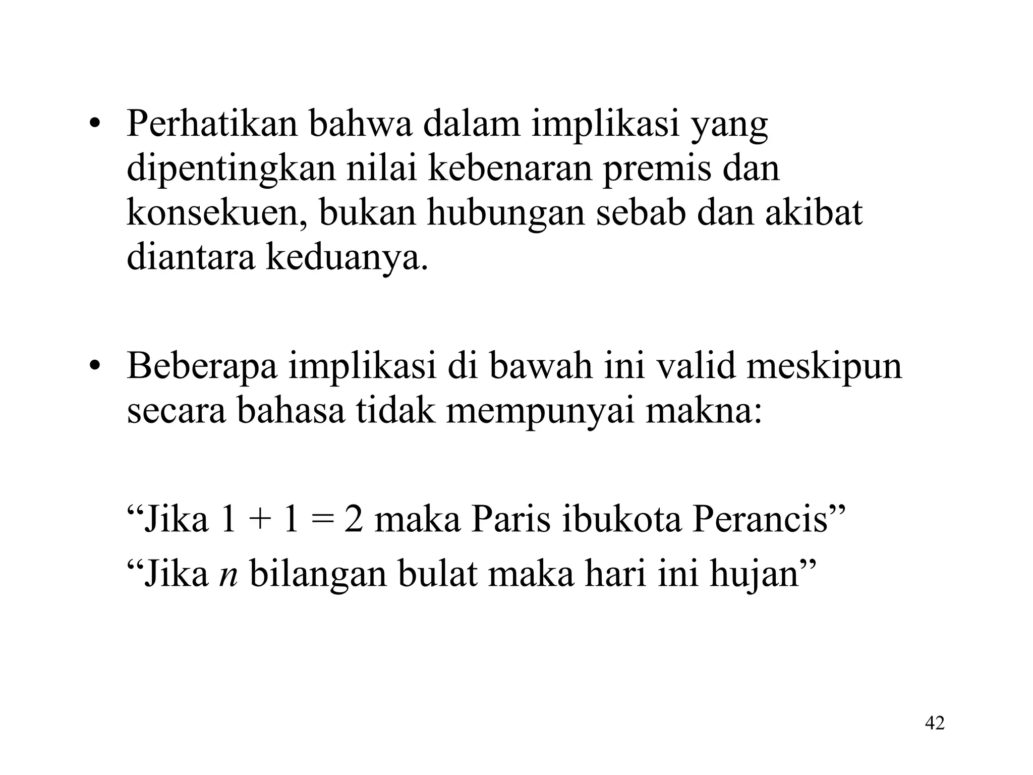 Perhatikan bahwa dalam implikasi yang dipentingkan nilai kebenaran premis dan konsekuen, bukan hubungan sebab dan akibat diantara keduanya. Beberapa implikasi di bawah ini valid meskipun secara bahasa tidak mempunyai makna: “ Jika 1 + 1 = 2 maka Paris ibukota Perancis” “ Jika  n  bilangan bulat maka hari ini hujan” 