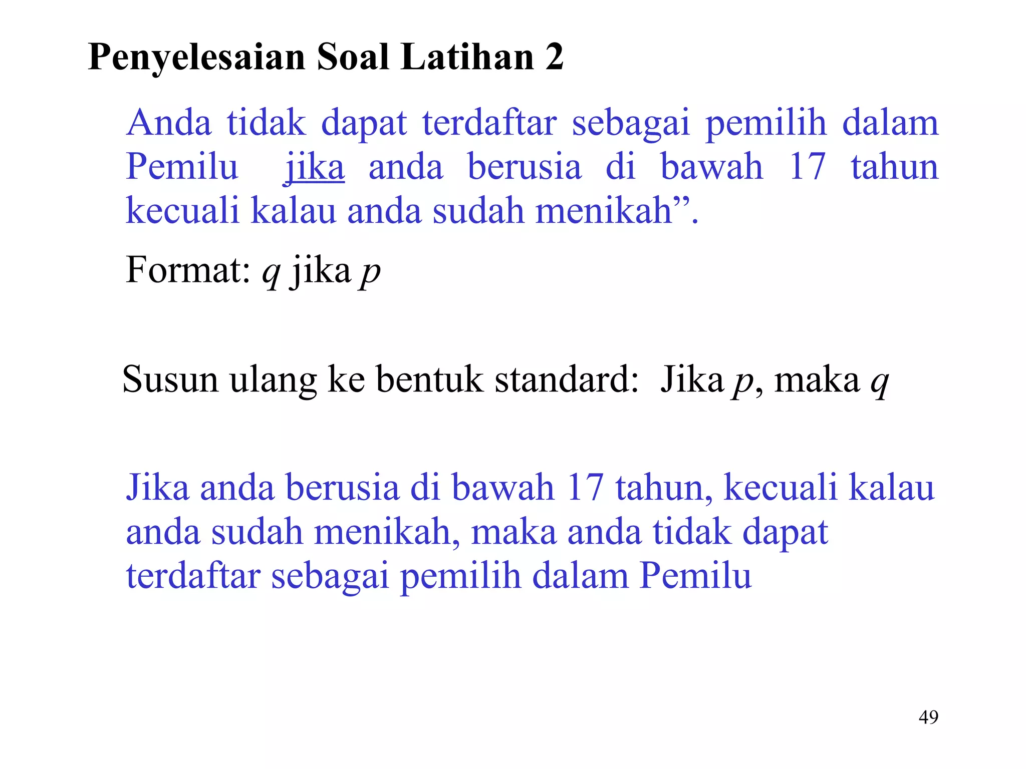 Anda tidak dapat terdaftar sebagai pemilih dalam Pemilu  jika  anda berusia di bawah 17 tahun kecuali kalau anda sudah menikah”. Format:  q  jika  p Susun ulang ke bentuk standard:  Jika  p , maka  q Jika anda berusia di bawah 17 tahun, kecuali kalau anda sudah menikah, maka anda tidak dapat terdaftar sebagai pemilih dalam Pemilu  Penyelesaian Soal Latihan 2 