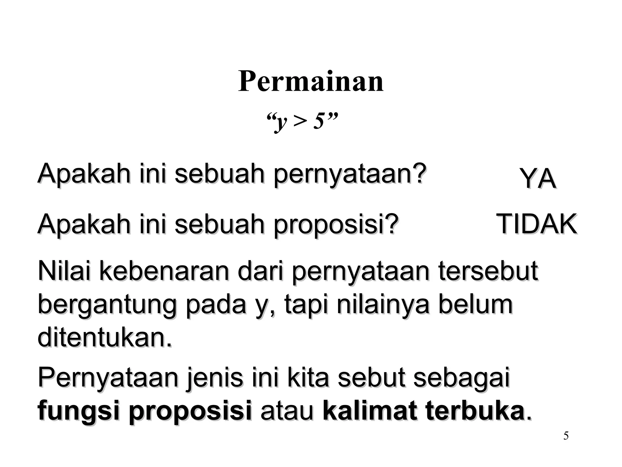 “ y > 5” Permainan Nilai kebenaran dari pernyataan tersebut bergantung pada y, tapi nilainya belum ditentukan. Pernyataan jenis ini kita sebut sebagai  fungsi proposisi  atau  kalimat terbuka . Apakah ini sebuah pernyataan? YA Apakah ini sebuah proposisi? TIDAK 