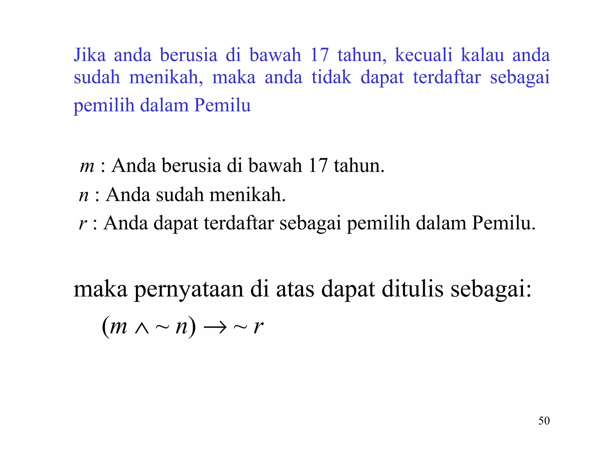Jika anda berusia di bawah 17 tahun, kecuali kalau anda sudah menikah, maka anda tidak dapat terdaftar sebagai pemilih dalam Pemilu    m  : Anda berusia di bawah 17 tahun.   n  : Anda sudah menikah.   r  : Anda dapat terdaftar sebagai pemilih dalam Pemilu.    maka pernyataan di atas dapat ditulis sebagai:    ( m     ~  n )    ~  r   