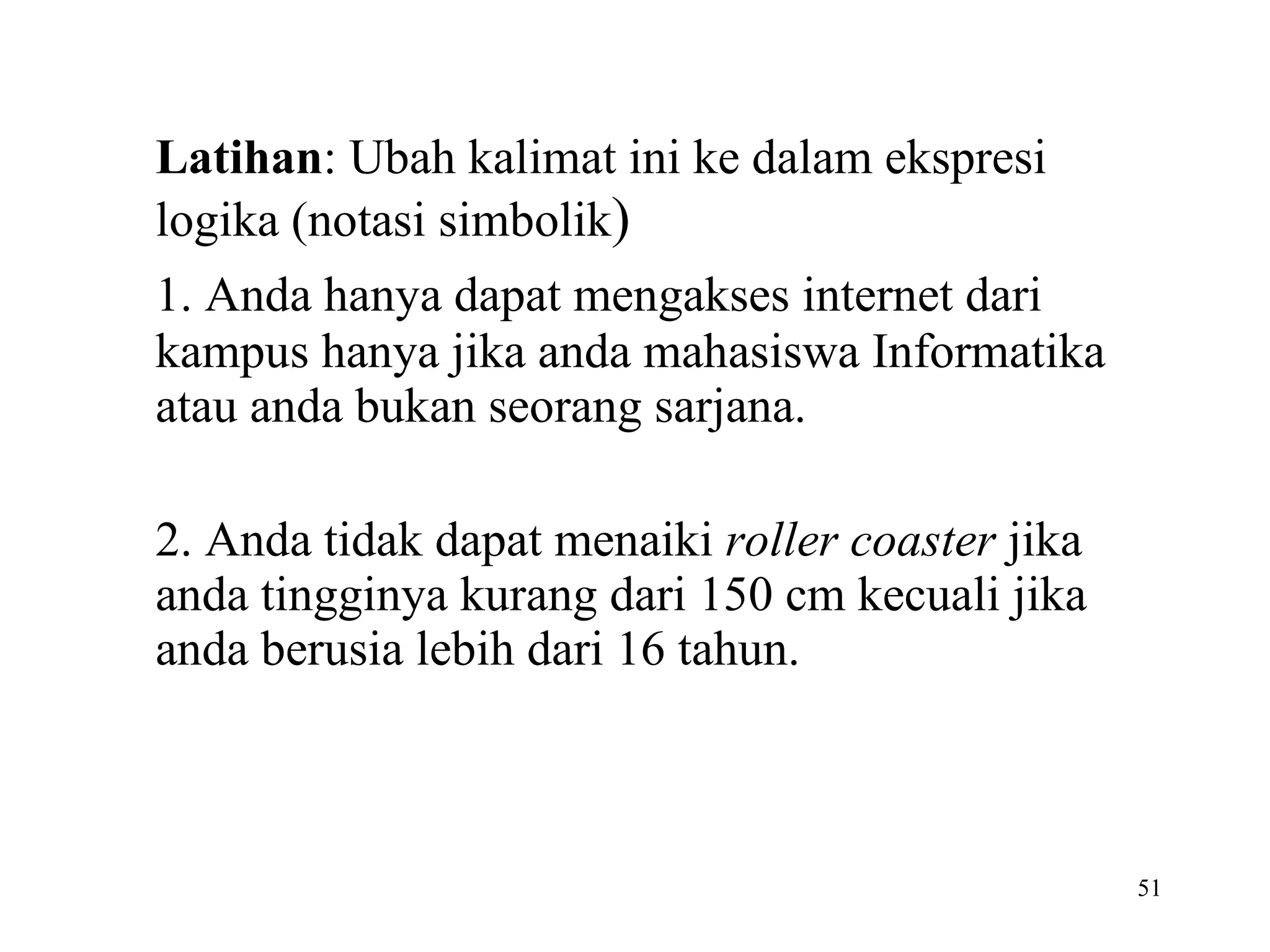 Latihan : Ubah kalimat ini ke dalam ekspresi logika (notasi simbolik ) 1. Anda hanya dapat mengakses internet dari kampus hanya jika anda mahasiswa Informatika atau anda bukan seorang sarjana. 2. Anda tidak dapat menaiki  roller coaster  jika anda tingginya kurang dari 150 cm kecuali jika anda berusia lebih dari 16 tahun. 