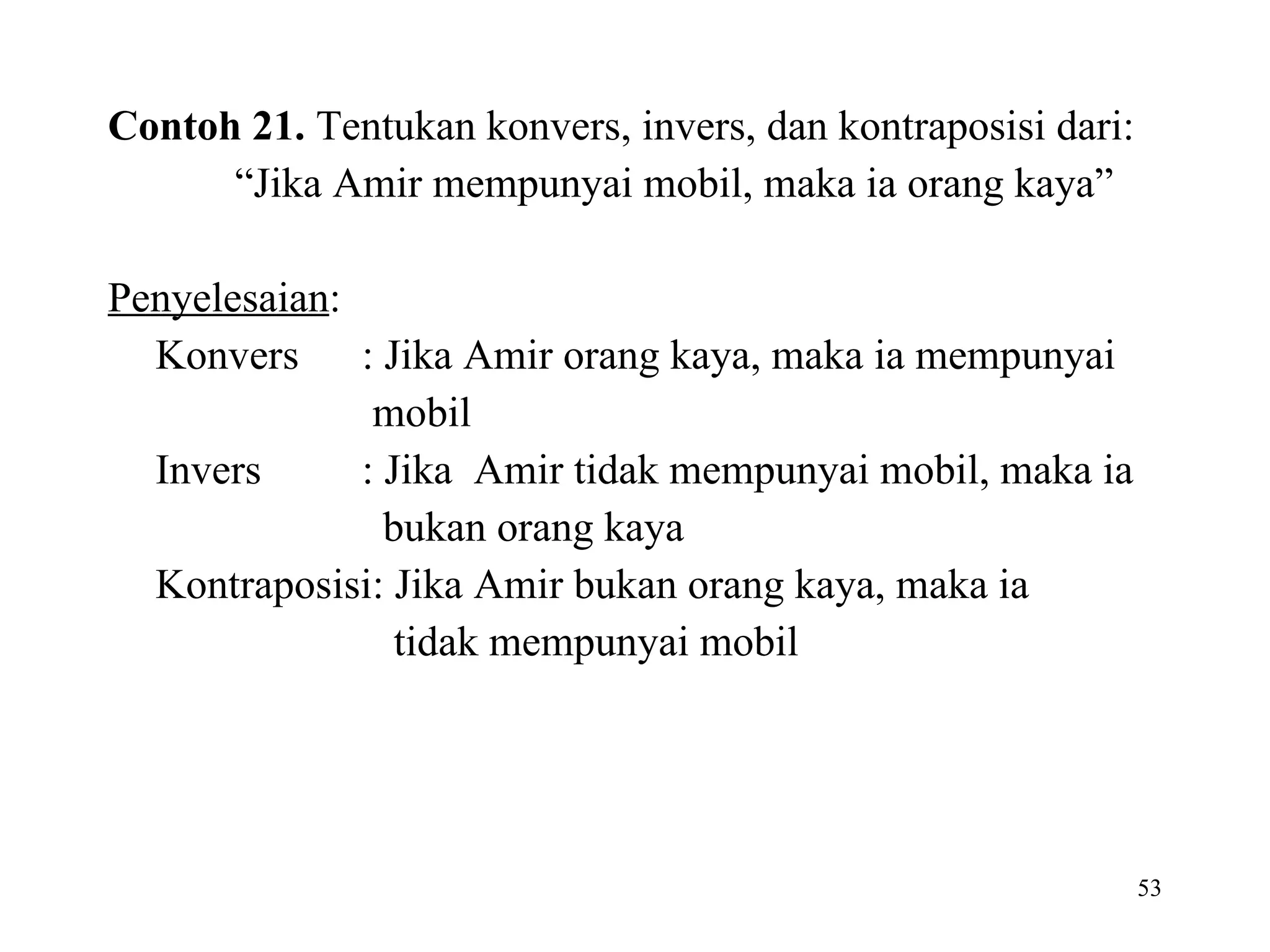 Contoh 21.  Tentukan konvers, invers, dan kontraposisi dari:  “ Jika Amir mempunyai mobil, maka ia orang kaya”  Penyelesaian :  Konvers : Jika Amir orang kaya, maka ia mempunyai   mobil Invers : Jika  Amir tidak mempunyai mobil, maka ia   bukan orang kaya Kontraposisi: Jika Amir bukan orang kaya, maka ia    tidak mempunyai mobil   