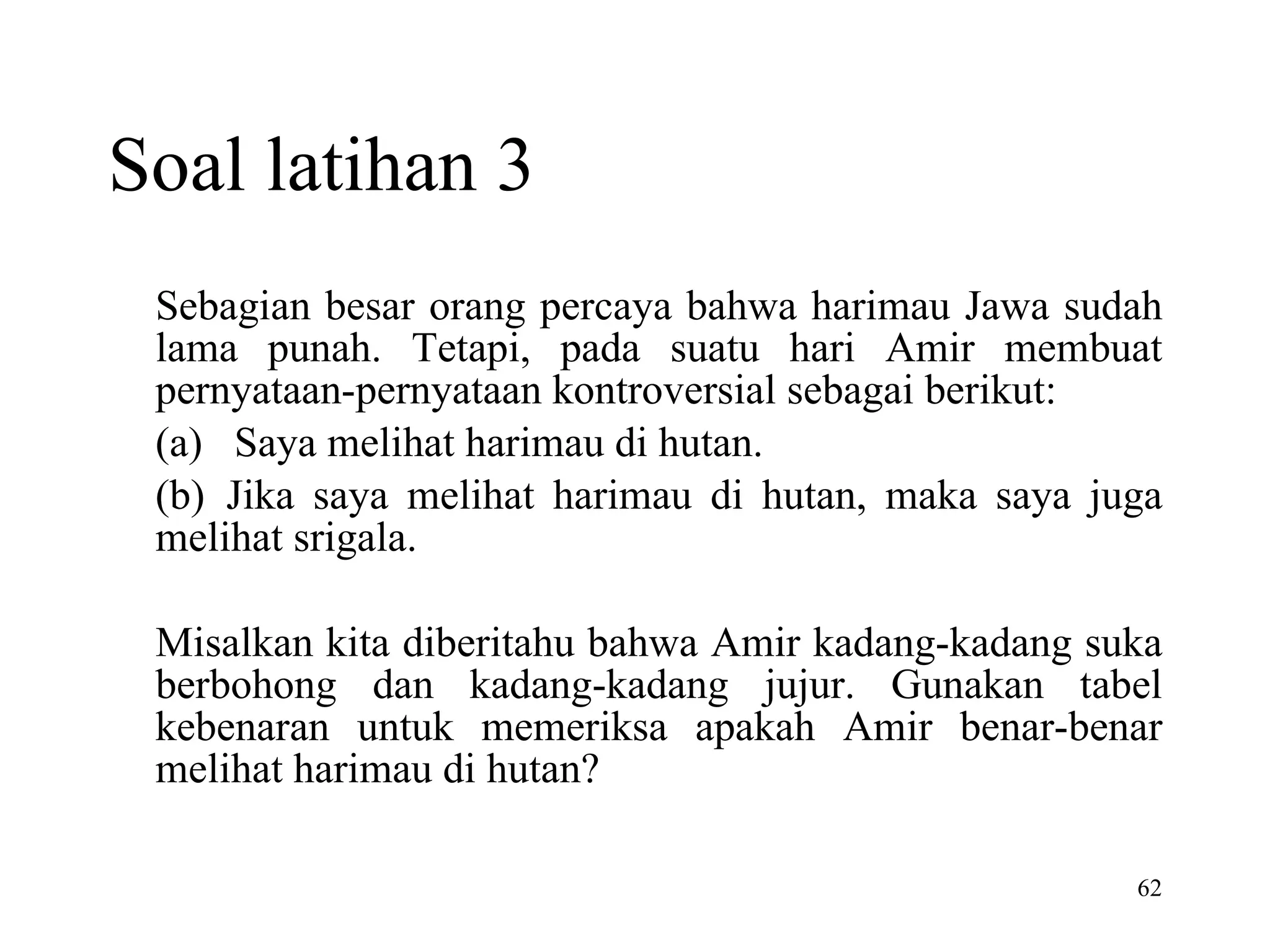 Soal latihan 3 Sebagian besar orang percaya bahwa harimau Jawa sudah lama punah. Tetapi, pada suatu hari Amir membuat pernyataan-pernyataan kontroversial sebagai berikut: (a)   Saya melihat harimau di hutan. (b)  Jika saya melihat harimau di hutan, maka saya juga melihat srigala.   Misalkan kita diberitahu bahwa Amir kadang-kadang suka berbohong dan kadang-kadang jujur. Gunakan tabel kebenaran untuk memeriksa apakah Amir benar-benar melihat harimau di hutan? 
