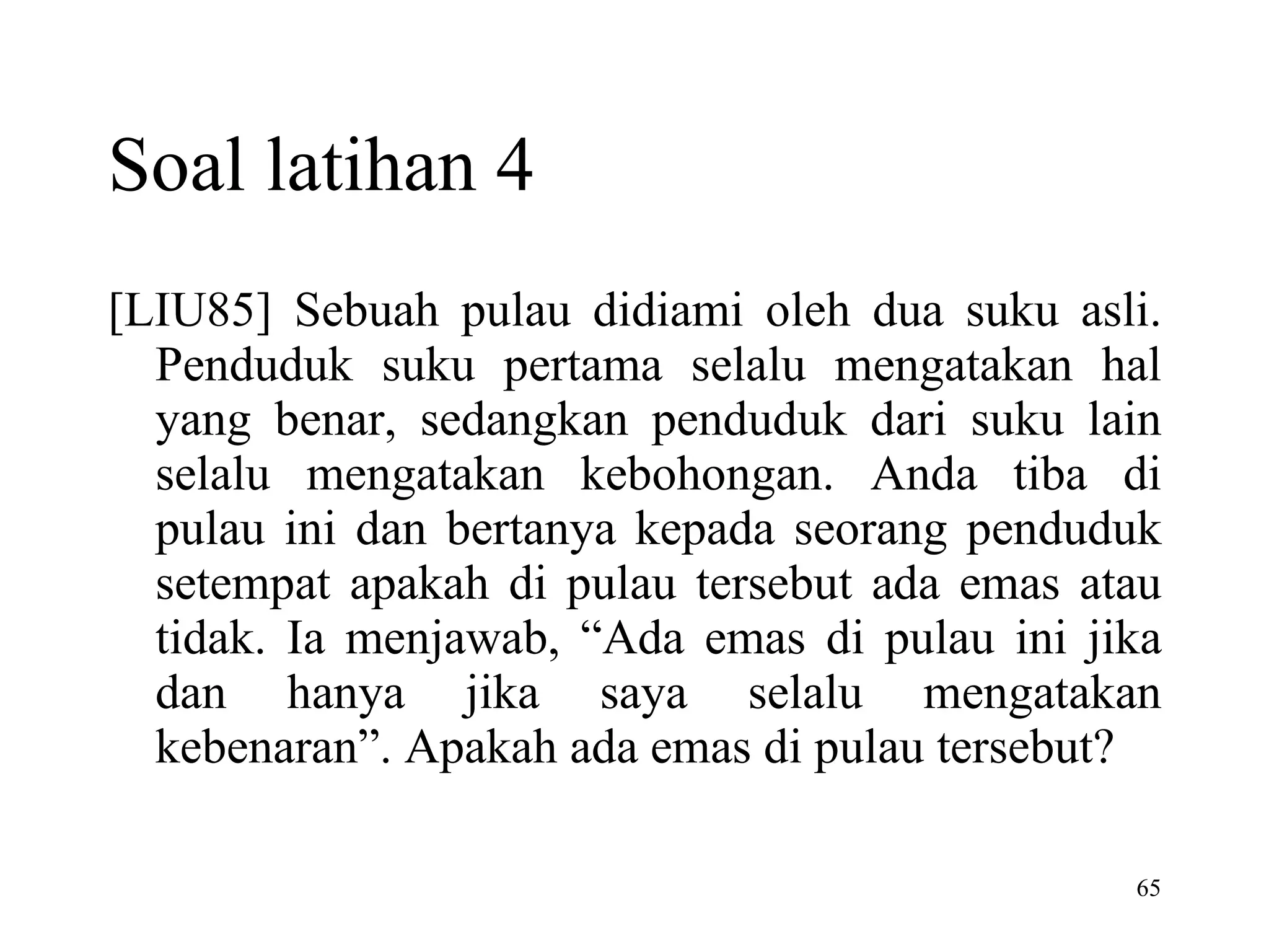 [LIU85] Sebuah pulau didiami oleh dua suku asli. Penduduk suku pertama selalu mengatakan hal yang benar, sedangkan penduduk dari suku lain selalu mengatakan kebohongan. Anda tiba di pulau ini dan bertanya kepada seorang penduduk setempat apakah di pulau tersebut ada emas atau tidak. Ia menjawab, “Ada emas di pulau ini jika dan hanya jika saya selalu mengatakan kebenaran”. Apakah ada emas di pulau tersebut? Soal latihan 4 