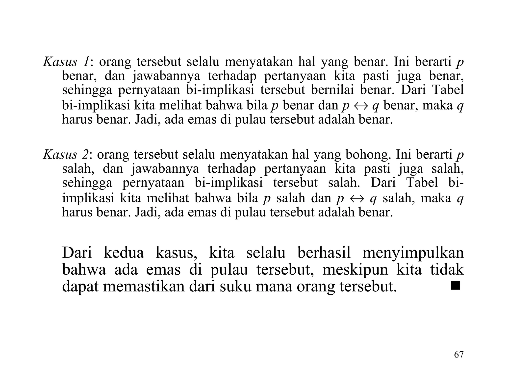 Kasus 1 : orang tersebut selalu menyatakan hal yang benar. Ini berarti  p  benar, dan jawabannya terhadap pertanyaan kita pasti juga benar, sehingga pernyataan bi-implikasi tersebut bernilai benar. Dari Tabel bi-implikasi kita melihat bahwa bila  p  benar dan  p      q  benar, maka  q  harus benar. Jadi, ada emas di pulau tersebut adalah benar. Kasus 2 : orang tersebut selalu menyatakan hal yang bohong. Ini berarti  p  salah, dan jawabannya terhadap pertanyaan kita pasti juga salah, sehingga pernyataan bi-implikasi tersebut salah. Dari Tabel bi-implikasi kita melihat bahwa bila  p  salah dan  p      q  salah, maka  q  harus benar. Jadi, ada emas di pulau tersebut adalah benar. Dari kedua kasus, kita selalu berhasil menyimpulkan bahwa ada emas di pulau tersebut, meskipun kita tidak dapat memastikan dari suku mana orang tersebut.   