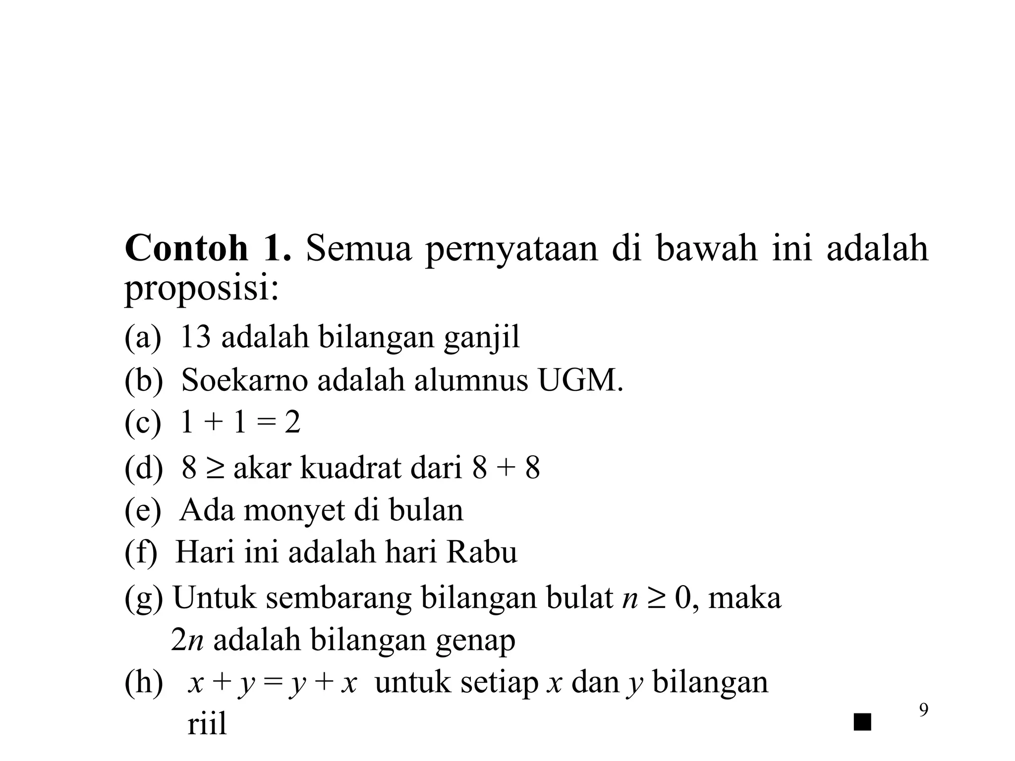 Contoh 1.  Semua pernyataan di bawah ini adalah proposisi: (a)  13 adalah bilangan ganjil (b)  Soekarno adalah alumnus UGM. (c)  1 + 1 = 2 (d)  8    akar kuadrat dari 8 + 8 (e)  Ada monyet di bulan (f)  Hari ini adalah hari Rabu (g) Untuk sembarang bilangan bulat  n     0, maka 2 n  adalah bilangan genap (h)  x  +  y  =  y  +  x   untuk setiap  x  dan  y  bilangan riil      