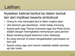 Latihan:
Nyatakan kalimat berikut ke dalam bentuk
lain dari implikasi beserta simbolnya!
• Orang itu mau berangkat jika ia diberi ongkos jalan
• Jika tekanan gas diperbesar, mobil melaju kencang
• Syarat perlu bagi Timnas Indonesia agar ikut Piala Dunia
adalah dengan meningkatkan kemampuan para pemain
• Banjir bandang terjadi bilamana hutan ditebangi
• Es yang mencair di kutub mengakibatkan permukaan air
laut naik
• Syarat cukup agar pom bensin meledak adalah percikan
api dari rokok

 
