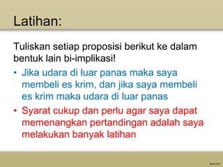 Latihan:
Tuliskan setiap proposisi berikut ke dalam
bentuk lain bi-implikasi!
• Jika udara di luar panas maka saya
membeli es krim, dan jika saya membeli
es krim maka udara di luar panas
• Syarat cukup dan perlu agar saya dapat
memenangkan pertandingan adalah saya
melakukan banyak latihan

 