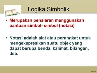 Logika Simbolik
• Merupakan penalaran menggunakan
bantuan simbol- simbol (notasi)
• Notasi adalah alat atau perangkat untuk
mengekspresikan suatu objek yang
dapat berupa benda, kalimat, bilangan,
dsb.

 