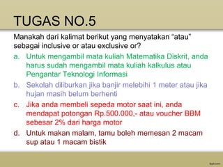 TUGAS NO.5
Manakah dari kalimat berikut yang menyatakan “atau”
sebagai inclusive or atau exclusive or?
a. Untuk mengambil mata kuliah Matematika Diskrit, anda
harus sudah mengambil mata kuliah kalkulus atau
Pengantar Teknologi Informasi
b. Sekolah diliburkan jika banjir melebihi 1 meter atau jika
hujan masih belum berhenti
c. Jika anda membeli sepeda motor saat ini, anda
mendapat potongan Rp.500.000,- atau voucher BBM
sebesar 2% dari harga motor
d. Untuk makan malam, tamu boleh memesan 2 macam
sup atau 1 macam bistik

 