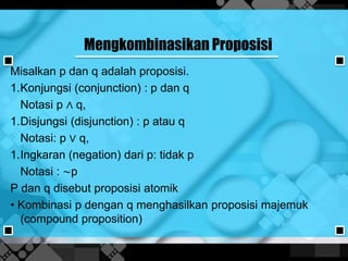 Mengkombinasikan Proposisi
Misalkan p dan q adalah proposisi.
1.Konjungsi (conjunction) : p dan q
Notasi p ∧ q,
1.Disjungsi (disjunction) : p atau q
Notasi: p ∨ q,
1.Ingkaran (negation) dari p: tidak p
Notasi : ∼p
P dan q disebut proposisi atomik
• Kombinasi p dengan q menghasilkan proposisi majemuk
(compound proposition)
 
