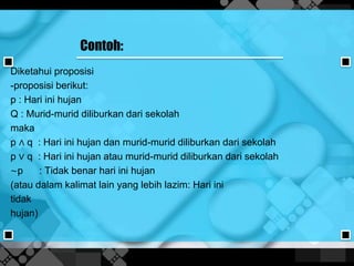 Contoh:
Diketahui proposisi
-proposisi berikut:
p : Hari ini hujan
Q : Murid-murid diliburkan dari sekolah
maka
p ∧ q : Hari ini hujan dan murid-murid diliburkan dari sekolah
p ∨ q : Hari ini hujan atau murid-murid diliburkan dari sekolah
∼p : Tidak benar hari ini hujan
(atau dalam kalimat lain yang lebih lazim: Hari ini
tidak
hujan)
 