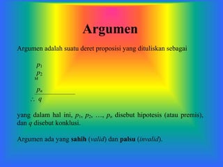 Argumen
Argumen adalah suatu deret proposisi yang dituliskan sebagai
p1
p2

pn
 q
yang dalam hal ini, p1, p2, …, pn disebut hipotesis (atau premis),
dan q disebut konklusi.
Argumen ada yang sahih (valid) dan palsu (invalid).
 