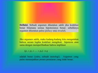 Definisi. Sebuah argumen dikatakan sahih jika konklusi
benar bilamana semua hipotesisnya benar; sebaliknya
argumen dikatakan palsu (fallacy atau invalid).
Jika argumen sahih, maka kadang-kadang kita mengatakan
bahwa secara logika konklusi mengikuti hipotesis atau
sama dengan memperlihatkan bahwa implikasi
(p1  p2    pn)  q
adalah benar (yaitu, sebuah tautologi). Argumen yang
palsu menunjukkan proses penalaran yang tidak benar.
 