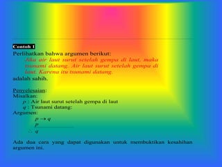 Contoh 1
Perlihatkan bahwa argumen berikut:
Jika air laut surut setelah gempa di laut, maka
tsunami datang. Air laut surut setelah gempa di
laut. Karena itu tsunami datang.
adalah sahih.
Penyelesaian:
Misalkan:
p : Air laut surut setelah gempa di laut
q : Tsunami datang:
Argumen:
p  q
p
 q
Ada dua cara yang dapat digunakan untuk membuktikan kesahihan
argumen ini.
 