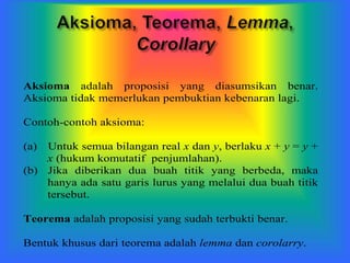 Aksioma adalah proposisi yang diasumsikan benar.
Aksioma tidak memerlukan pembuktian kebenaran lagi.
Contoh-contoh aksioma:
(a) Untuk semua bilangan real x dan y, berlaku x + y = y +
x (hukum komutatif penjumlahan).
(b) Jika diberikan dua buah titik yang berbeda, maka
hanya ada satu garis lurus yang melalui dua buah titik
tersebut.
Teorema adalah proposisi yang sudah terbukti benar.
Bentuk khusus dari teorema adalah lemma dan corolarry.
 