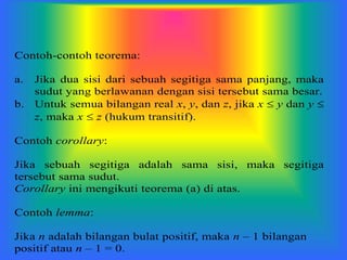 Contoh-contoh teorema:
a. Jika dua sisi dari sebuah segitiga sama panjang, maka
sudut yang berlawanan dengan sisi tersebut sama besar.
b. Untuk semua bilangan real x, y, dan z, jika x  y dan y 
z, maka x  z (hukum transitif).
Contoh corollary:
Jika sebuah segitiga adalah sama sisi, maka segitiga
tersebut sama sudut.
Corollary ini mengikuti teorema (a) di atas.
Contoh lemma:
Jika n adalah bilangan bulat positif, maka n – 1 bilangan
positif atau n – 1 = 0.
 