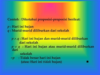 Contoh : Diketahui proposisi-proposisi berikut:
p : Hari ini hujan
q : Murid-murid diliburkan dari sekolah
p  q : Hari ini hujan dan murid-murid diliburkan
dari sekolah
p  q : Hari ini hujan atau murid-murid diliburkan
dari
sekolah
p : Tidak benar hari ini hujan
(atau: Hari ini tidak hujan) 
 