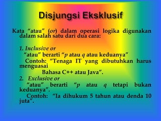 Kata “atau” (or) dalam operasi logika digunakan
dalam salah satu dari dua cara:
1. Inclusive or
“atau” berarti “p atau q atau keduanya”
Contoh: “Tenaga IT yang dibutuhkan harus
menguasai
Bahasa C++ atau Java”.
2. Exclusive or
“atau” berarti “p atau q tetapi bukan
keduanya”.
Contoh: “Ia dihukum 5 tahun atau denda 10
juta”.
 