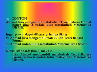  CONTOH
Ahmad bisa mengambil matakuliah Teori Bahasa Formal
hanya jika ia sudah lulus matakuliah Matematika
Diskrit.
Ingat: p  q dapat dibaca p hanya jika q
p : Ahmad bisa mengambil matakuliah Teori Bahasa
Formal
q : Ahmad sudah lulus matakuliah Matematika Diskrit.
Notasi standard: Jika p, maka q
Jika Ahmad mengambil matakuliah Teori Bahasa
Formal maka ia sudah lulus matakuliah Matematika
Diskrit.
 