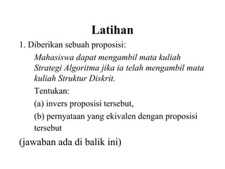 Latihan
1. Diberikan sebuah proposisi:
Mahasiswa dapat mengambil mata kuliah
Strategi Algoritma jika ia telah mengambil mata
kuliah Struktur Diskrit.
Tentukan:
(a) invers proposisi tersebut,
(b) pernyataan yang ekivalen dengan proposisi
tersebut
(jawaban ada di balik ini)
 