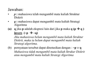 Jawaban:
• p : mahasiswa telah mengambil mata kuliah Struktur
Diskrit
• q : mahasiswa dapat mengambil mata kuliah Strategi
Algoritma
(a) q jika p adalah ekspresi lain dari jika p maka q (p  q )
invers (~p  ~q)
Jika mahasiswa belum mengambil mata kuliah Struktur
Diskrit, maka ia belum dapat mengambil mata kuliah
Strategi algoritma.
(b) pernyataan tersebut dapat dinotasikan dengan : ~p  q
Mahasiswa tidak mengambil mata kuliah Strukur Diskrit
atau mengambil mata kuliah Strategi Algoritma
 