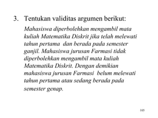 105
3. Tentukan validitas argumen berikut:
Mahasiswa diperbolehkan mengambil mata
kuliah Matematika Diskrit jika telah melewati
tahun pertama dan berada pada semester
ganjil. Mahasiswa jurusan Farmasi tidak
diperbolehkan mengambil mata kuliah
Matematika Diskrit. Dengan demikian
mahasiswa jurusan Farmasi belum melewati
tahun pertama atau sedang berada pada
semester genap.
 