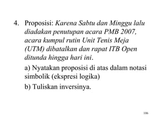 106
4. Proposisi: Karena Sabtu dan Minggu lalu
diadakan penutupan acara PMB 2007,
acara kumpul rutin Unit Tenis Meja
(UTM) dibatalkan dan rapat ITB Open
ditunda hingga hari ini.
a) Nyatakan proposisi di atas dalam notasi
simbolik (ekspresi logika)
b) Tuliskan inversinya.
 