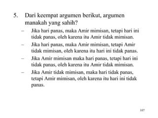 107
5. Dari keempat argumen berikut, argumen
manakah yang sahih?
– Jika hari panas, maka Amir mimisan, tetapi hari ini
tidak panas, oleh karena itu Amir tidak mimisan.
– Jika hari panas, maka Amir mimisan, tetapi Amir
tidak mimisan, oleh karena itu hari ini tidak panas.
– Jika Amir mimisan maka hari panas, tetapi hari ini
tidak panas, oleh karena itu Amir tidak mimisan.
– Jika Amir tidak mimisan, maka hari tidak panas,
tetapi Amir mimisan, oleh karena itu hari ini tidak
panas.
 