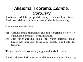 108
Aksioma, Teorema, Lemma,
Corollary
Aksioma adalah proposisi yang diasumsikan benar.
Aksioma tidak memerlukan pembuktian kebenaran lagi.
Contoh-contoh aksioma:
(a) Untuk semua bilangan real x dan y, berlaku x + y = y +
x (hukum komutatif penjumlahan).
(b) Jika diberikan dua buah titik yang berbeda, maka
hanya ada satu garis lurus yang melalui dua buah titik
tersebut.
Teorema adalah proposisi yang sudah terbukti benar.
Bentuk khusus dari teorema adalah lemma dan corolarry.
 