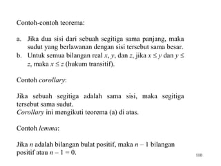 110
Contoh-contoh teorema:
a. Jika dua sisi dari sebuah segitiga sama panjang, maka
sudut yang berlawanan dengan sisi tersebut sama besar.
b. Untuk semua bilangan real x, y, dan z, jika x  y dan y 
z, maka x  z (hukum transitif).
Contoh corollary:
Jika sebuah segitiga adalah sama sisi, maka segitiga
tersebut sama sudut.
Corollary ini mengikuti teorema (a) di atas.
Contoh lemma:
Jika n adalah bilangan bulat positif, maka n – 1 bilangan
positif atau n – 1 = 0.
 