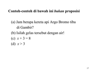 17
Contoh-contoh di bawah ini bukan proposisi
(a) Jam berapa kereta api Argo Bromo tiba
di Gambir?
(b) Isilah gelas tersebut dengan air!
(c) x + 3 = 8
(d) x > 3
 