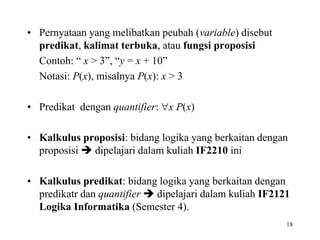 • Pernyataan yang melibatkan peubah (variable) disebut
predikat, kalimat terbuka, atau fungsi proposisi
Contoh: “ x > 3”, “y = x + 10”
Notasi: P(x), misalnya P(x): x > 3
• Predikat dengan quantifier: x P(x)
• Kalkulus proposisi: bidang logika yang berkaitan dengan
proposisi  dipelajari dalam kuliah IF2210 ini
• Kalkulus predikat: bidang logika yang berkaitan dengan
predikatr dan quantifier  dipelajari dalam kuliah IF2121
Logika Informatika (Semester 4).
18
 