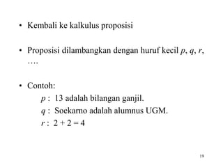 19
• Kembali ke kalkulus proposisi
• Proposisi dilambangkan dengan huruf kecil p, q, r,
….
• Contoh:
p : 13 adalah bilangan ganjil.
q : Soekarno adalah alumnus UGM.
r : 2 + 2 = 4
 