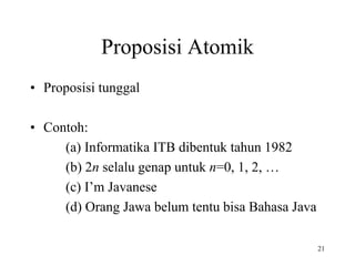 Proposisi Atomik
• Proposisi tunggal
• Contoh:
(a) Informatika ITB dibentuk tahun 1982
(b) 2n selalu genap untuk n=0, 1, 2, …
(c) I’m Javanese
(d) Orang Jawa belum tentu bisa Bahasa Java
21
 