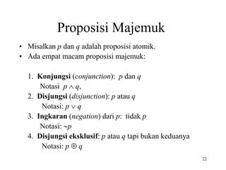 22
• Misalkan p dan q adalah proposisi atomik.
• Ada empat macam proposisi majemuk:
1. Konjungsi (conjunction): p dan q
Notasi p  q,
2. Disjungsi (disjunction): p atau q
Notasi: p  q
3. Ingkaran (negation) dari p: tidak p
Notasi: p
4. Disjungsi eksklusif: p atau q tapi bukan keduanya
Notasi: p  q
Proposisi Majemuk
 